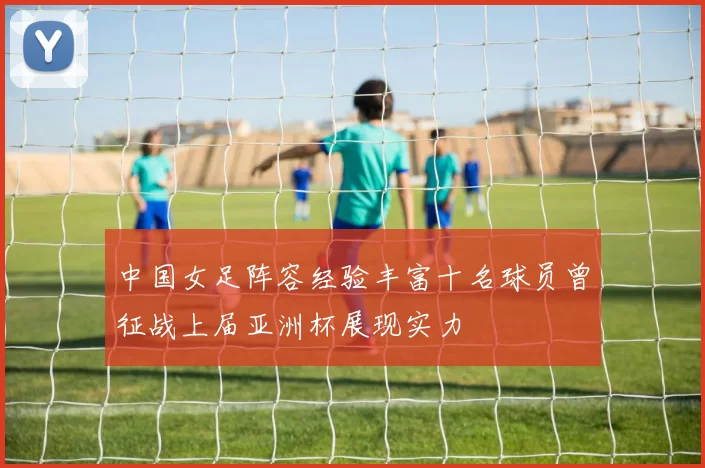 中国女足阵容经验丰富十名球员曾征战上届亚洲杯展现实力