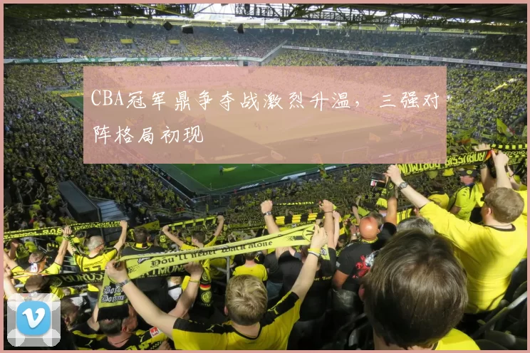 CBA冠军鼎争夺战激烈升温，三强对阵格局初现