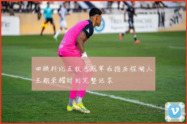 回顾科比五枚总冠军戒指历程湖人王朝荣耀时刻完整记录