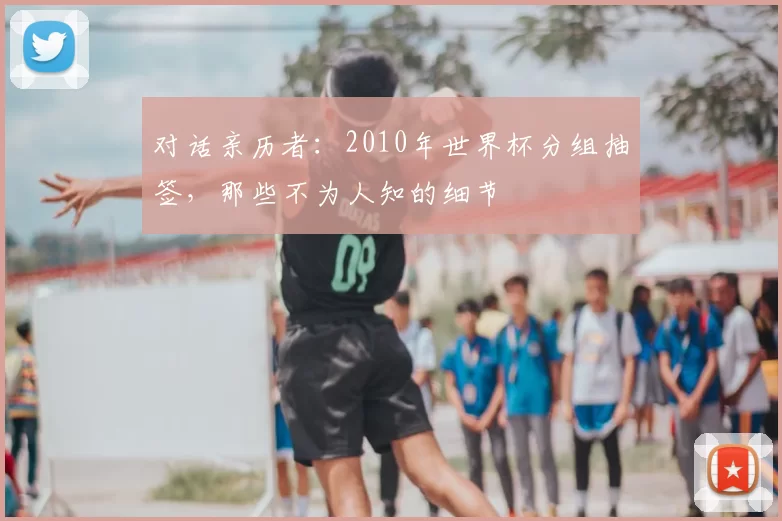 对话亲历者:2010年世界杯分组抽签,那些不为人知的细节