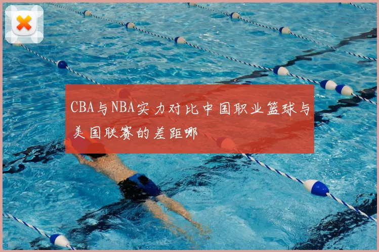 CBA与NBA实力对比中国职业篮球与美国联赛的差距哪
