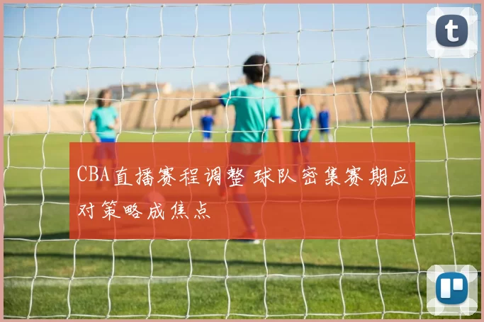 CBA直播赛程调整 球队密集赛期应对策略成焦点