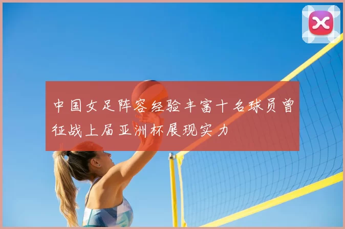 中国女足阵容经验丰富十名球员曾征战上届亚洲杯展现实力