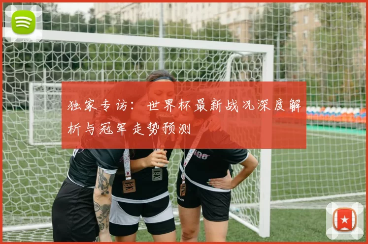 独家专访：世界杯最新战况深度解析与冠军走势预测
