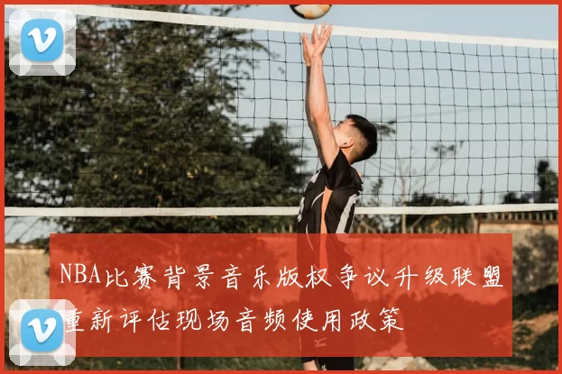 NBA比赛背景音乐版权争议升级联盟重新评估现场音频使用政策