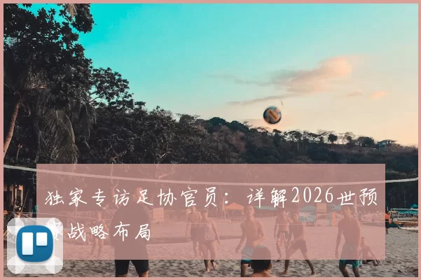 独家专访足协官员:详解2026世预赛战略布局