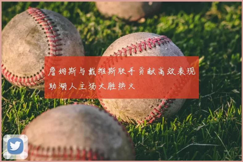 詹姆斯与戴维斯联手贡献高效表现助湖人主场大胜热火