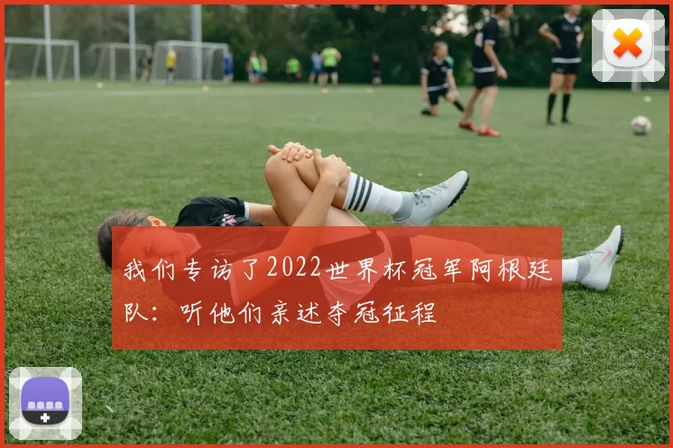 我们专访了2022世界杯冠军阿根廷队:听他们亲述夺冠征程