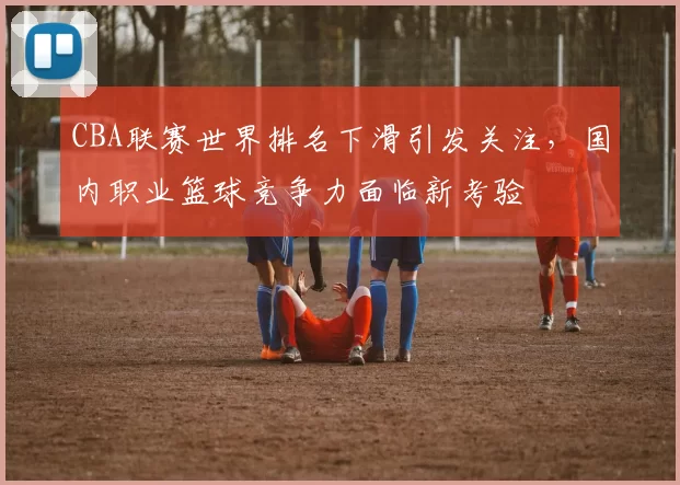CBA联赛世界排名下滑引发关注，国内职业篮球竞争力面临新考验