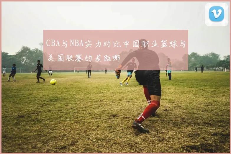 CBA与NBA实力对比中国职业篮球与美国联赛的差距哪