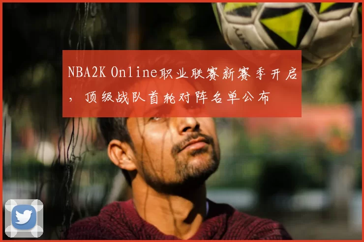NBA2K Online职业联赛新赛季开启，顶级战队首轮对阵名单公布