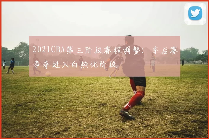 2021CBA第三阶段赛程调整：季后赛争夺进入白热化阶段