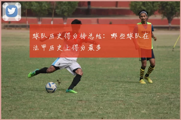 球队历史得分榜总结：哪些球队在法甲历史上得分最多