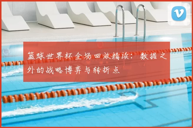 篮球世界杯全场回放精读:数据之外的战略博弈与转折点