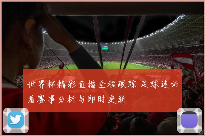 世界杯精彩直播全程跟踪 足球迷必看赛事分析与即时更新