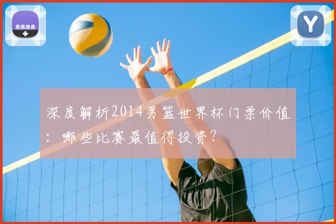 深度解析2014男篮世界杯门票价值：哪些比赛最值得投资？