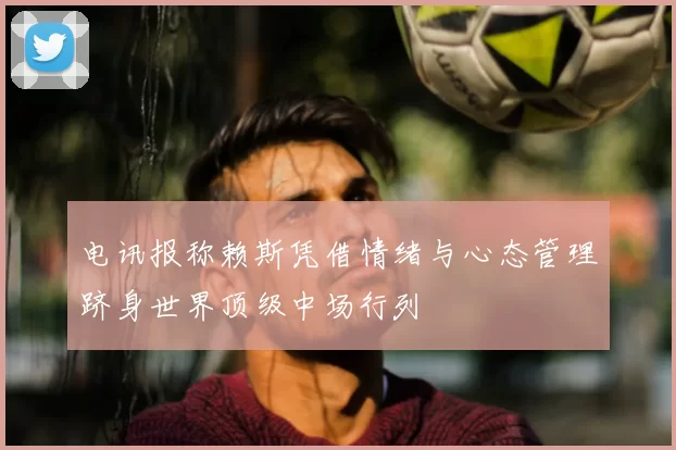 电讯报称赖斯凭借情绪与心态管理跻身世界顶级中场行列