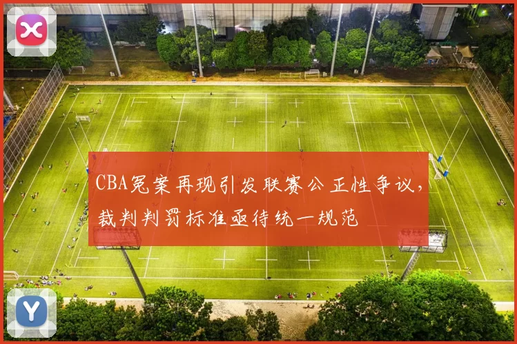 CBA冤案再现引发联赛公正性争议,裁判判罚标准亟待统一规范