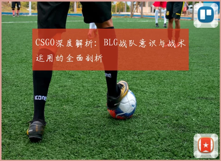 CSGO深度解析:BLG战队意识与战术运用的全面剖析