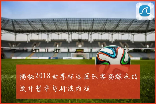 揭秘2018世界杯法国队客场球衣的设计哲学与科技内核