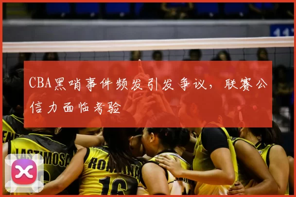 CBA黑哨事件频发引发争议,联赛公信力面临考验