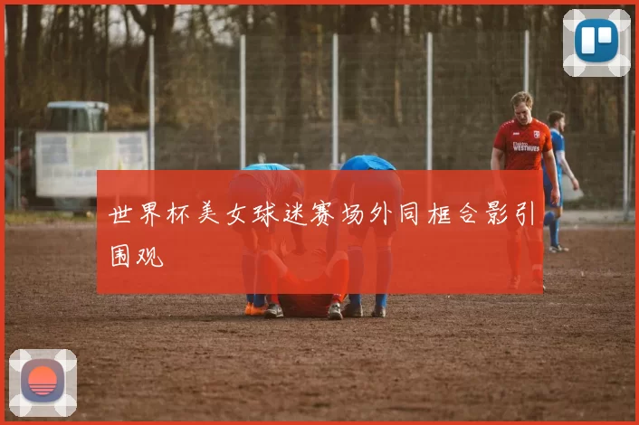 世界杯美女球迷赛场外同框合影引围观