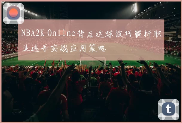 NBA2K Online背后运球技巧解析职业选手实战应用策略