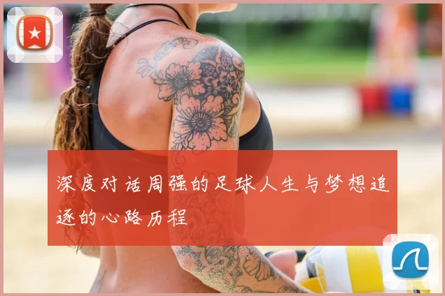 深度对话周强的足球人生与梦想追逐的心路历程