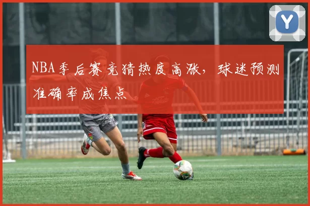 NBA季后赛竞猜热度高涨，球迷预测准确率成焦点