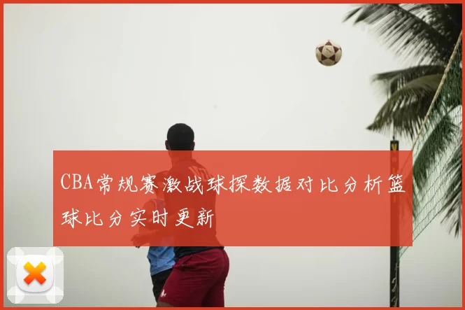CBA常规赛激战球探数据对比分析篮球比分实时更新