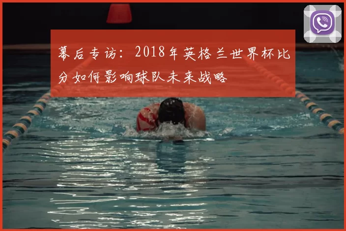幕后专访:2018年英格兰世界杯比分如何影响球队未来战略