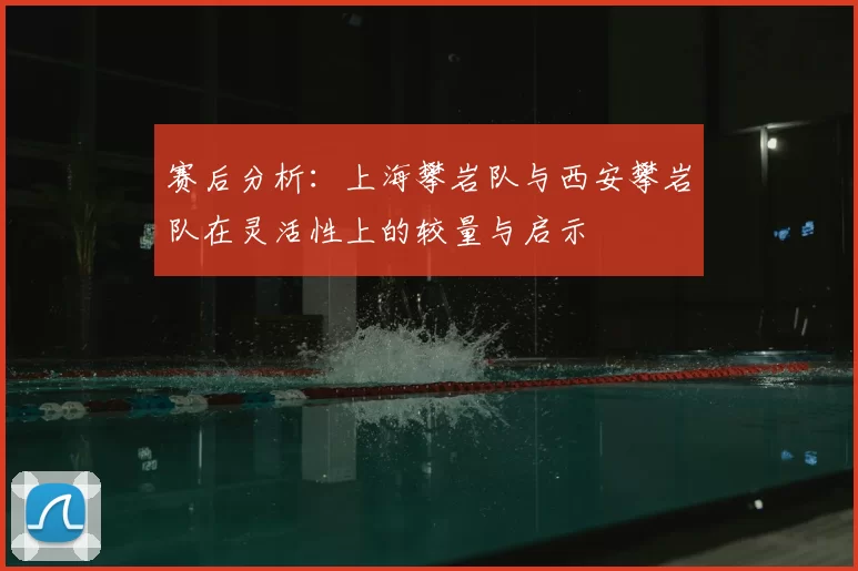 赛后分析:上海攀岩队与西安攀岩队在灵活性上的较量与启示