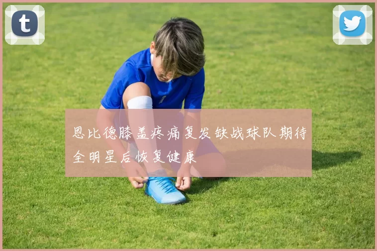 恩比德膝盖疼痛复发缺战球队期待全明星后恢复健康