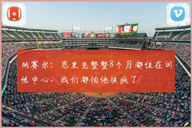 纳赛尔：恩里克整整8个月都住在训练中心，我们都怕他快疯了
