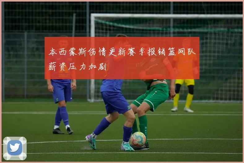本西蒙斯伤情更新赛季报销篮网队薪资压力加剧