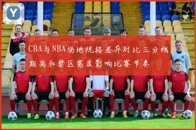 CBA与NBA场地规格差异对比三分线距离和禁区宽度影响比赛节奏