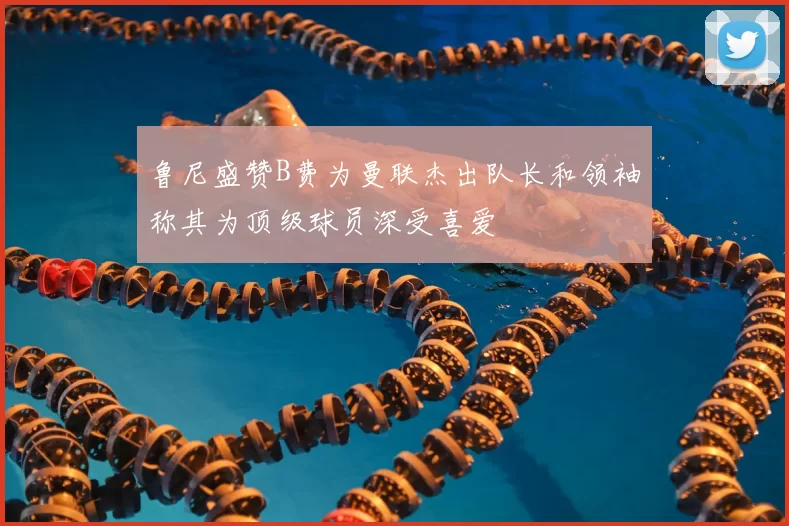 鲁尼盛赞B费为曼联杰出队长和领袖称其为顶级球员深受喜爱