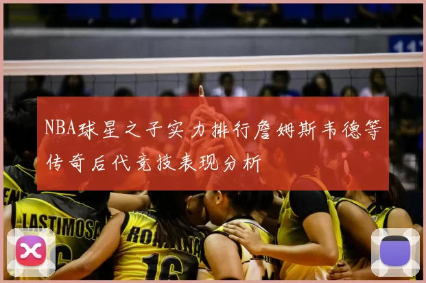 NBA球星之子实力排行詹姆斯韦德等传奇后代竞技表现分析