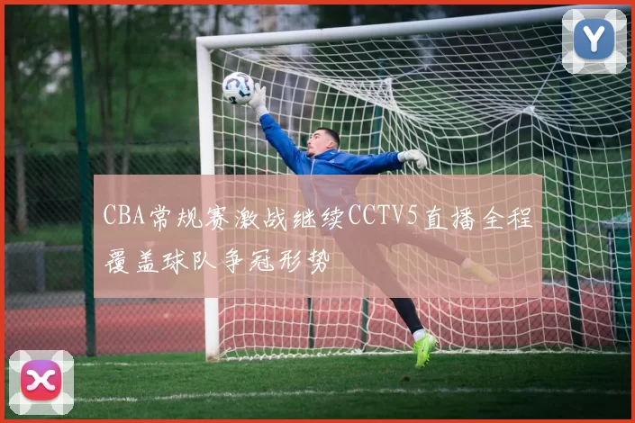 CBA常规赛激战继续CCTV5直播全程覆盖球队争冠形势
