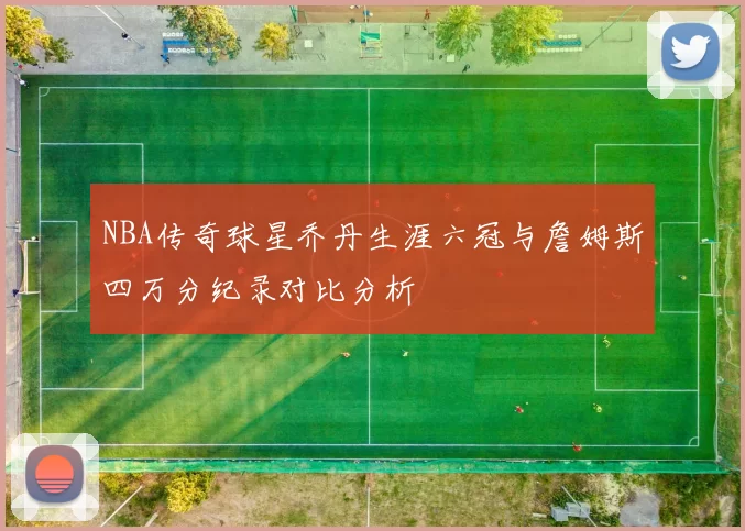 NBA传奇球星乔丹生涯六冠与詹姆斯四万分纪录对比分析