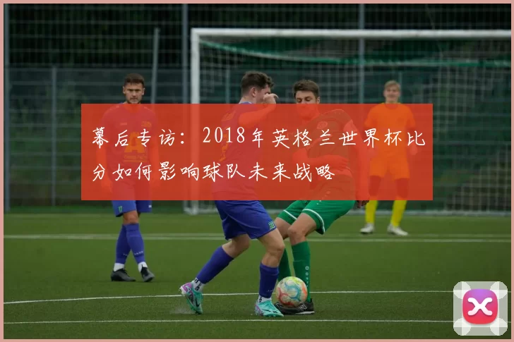 幕后专访:2018年英格兰世界杯比分如何影响球队未来战略