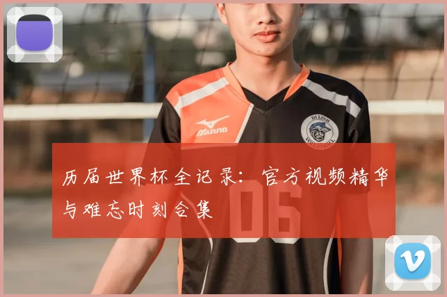历届世界杯全记录:官方视频精华与难忘时刻合集