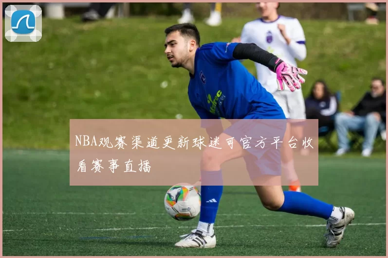 NBA观赛渠道更新球迷可官方平台收看赛事直播