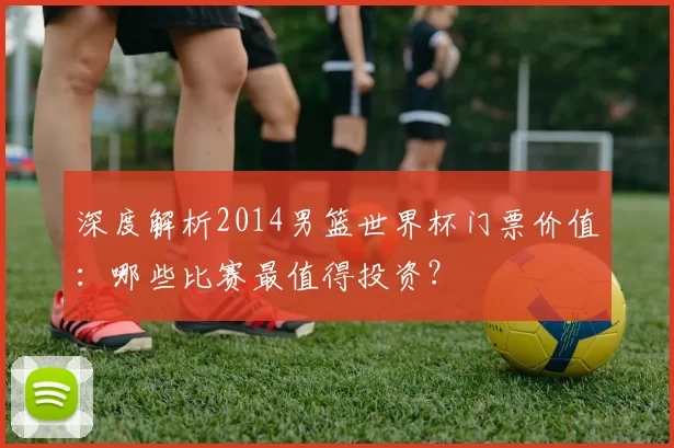 深度解析2014男篮世界杯门票价值：哪些比赛最值得投资？