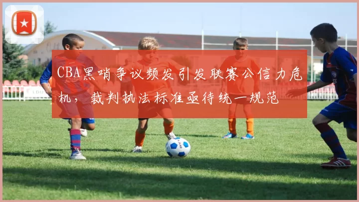 CBA黑哨争议频发引发联赛公信力危机，裁判执法标准亟待统一规范