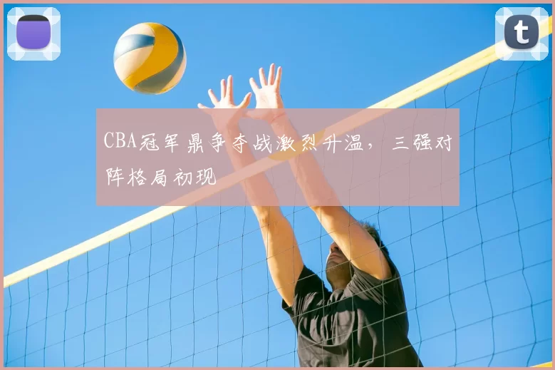 CBA冠军鼎争夺战激烈升温，三强对阵格局初现