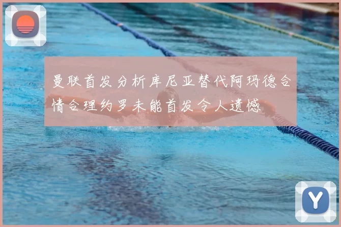 曼联首发分析库尼亚替代阿玛德合情合理约罗未能首发令人遗憾